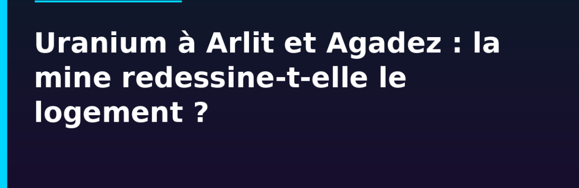 Uranium à Arlit et Agadez : la mine au cœur du désert redessine-t-elle le marché du logement ?